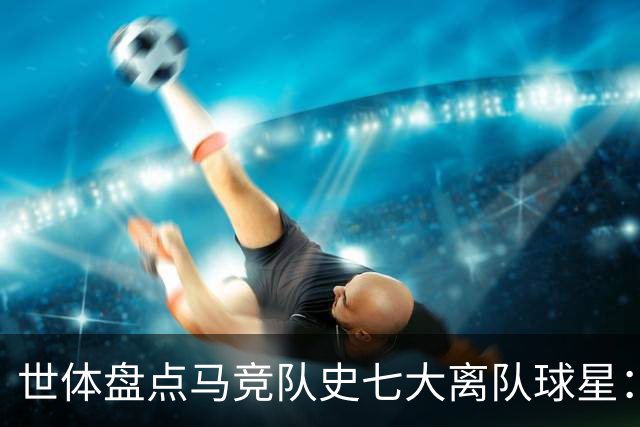 世体盘点马竞队史七大离队球星：托雷斯、阿圭罗、弗兰、格子在列